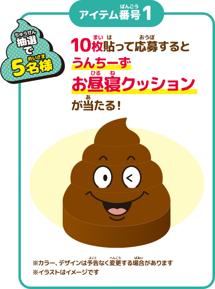 抽選で5名様 10枚貼って応募するとうんちーずお昼寝クッションが当たる！ ※カラー、デザインは予告なく変更する場合があります ※イラストはイメージです