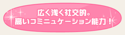 広く浅く社交的。高いコミニュケーション能力！