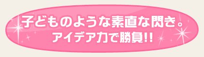 子どものような素直な閃き。アイデア力で勝負!!