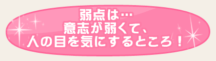 弱点は…意志が弱くて、人の目を気にするところ！