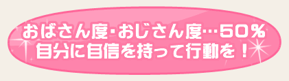 おばさん度・おじさん度…50％・自分に自信を持って行動を！