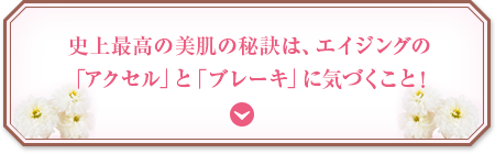 史上最高の美肌の秘訣は、エイジングの「アクセル」と「ブレーキ」に気づくこと！
