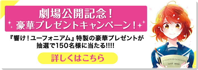劇場公開記念！豪華プレゼントキャンペーン！ 『響け！ ユーフォニアム』特製の豪華プレゼントが抽選で150名様に当たる!!!! 詳しくはこちら！
