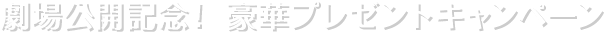 劇場公開記念！ 豪華プレゼントキャンペーン