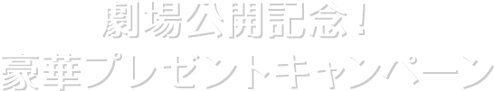 劇場公開記念！ 豪華プレゼントキャンペーン