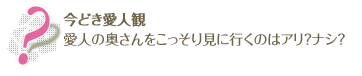 今どき愛人観
愛人の奥さんをこっそり見に行くのはアリ？ナシ？